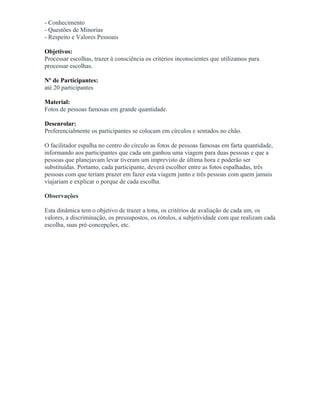 - Conhecimento
- Questões de Minorias
- Respeito e Valores Pessoais
Objetivos:
Processar escolhas, trazer à consciência os critérios inconscientes que utilizamos para
processar escolhas.
Nº de Participantes:
até 20 participantes
Material:
Fotos de pessoas famosas em grande quantidade.
Desenrolar:
Preferencialmente os participantes se colocam em círculos e sentados no chão.
O facilitador espalha no centro do círculo as fotos de pessoas famosas em farta quantidade,
informando aos participantes que cada um ganhou uma viagem para duas pessoas e que a
pessoas que planejavam levar tiveram um imprevisto de última hora e poderão ser
substituídas. Portanto, cada participante, deverá escolher entre as fotos espalhadas, três
pessoas com que teriam prazer em fazer esta viagem junto e três pessoas com quem jamais
viajariam e explicar o porque de cada escolha.
Observações
Esta dinâmica tem o objetivo de trazer a tona, os critérios de avaliação de cada um, os
valores, a discriminação, os pressupostos, os rótulos, a subjetividade com que realizam cada
escolha, suas pré-concepções, etc.
 
