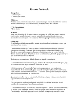 Blocos de Construção
Categorias:
- Comunicação
- Comunicação verbal
Objetivos:
Permitir que os participantes observem que a comunicação em um só sentido não funciona
e como seria a situação se a comunicação se estabelecesse nos dois sentidos.
Nº de Participantes:
Não há limites
Material:
Mesa com algum tipo de divisória (pode ser um pedaço de tecido) que impeça que dois
participantes, sentados frente à frente, se vejam; Dois jogos idênticos de blocos de
construção, mas com alguns blocos de cores diferentes para provocar maior confusão.
Desenrolar:
O facilitador solicita dois voluntários: um que acredite ser bom comunicador e outro que
acredite ser bom ouvinte.
Os voluntários dirigem-se à frente do grupo e sentam-se em uma mesa que tenha sido
previamente preparada. Essa mesa deve ter uma cadeira em cada extremidade e uma
divisão no centro, de forma que nenhum dos voluntários consiga ver o outro lado. Os
demais membros do grupo devem ficar em pé ao redor da mesa, de modo que possam ver o
que ocorre em cada uma das divisões.
Todos devem permanecer em silêncio durante as fases de comunicação.
O facilitador dá a cada voluntário um jogo de blocos de construção, informando que o jogo
de cada um deles tem peças de formato idêntico às do outro.
Inicialmente pede-se "comunicador" que construa alguma coisa com seu jogo de
blocos.Quando ele tiver terminado, pede-se que dê instruções verbais ao "ouvinte" sobre
como construir exatamente a mesma coisa. O "ouvinte" deve seguir as instruções recebidas
sem falar ou perguntar nada ao "comunicador".
Quando as instruções tiverem acabado o facilitador permite que cada um dos voluntários
veja o modelo construído pelo outro.
Deve-se promover, então, uma discussão que aborde e enfatize o fato de que os dois
sentidos são essenciais para haver boa comunicação.
O facilitador solicita que os voluntários troquem de papéis e repitam o exercício. Desta vez,
o "ouvinte" pode questionar qualquer instrução que não tenha entendido claramente. O
"comunicador" também deve procurar obter feedback sobre como as instruções foram
 