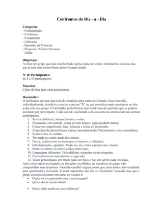 Confrontos do Dia - a - Dia
Categorias:
- Comunicação
- Confiança
- Cooperação
- Liderança
- Questões de Minorias
- Respeito e Valores Pessoais
- União
Objetivos:
Avaliar um grupo que não está formado apenas para um curso, treinamento ou aula, mas
que já tem uma convivência maior há mais tempo.
Nº de Participantes:
de 5 a 20 participantes
Material:
Cópia da lista para cada participante.
Desenrolar:
O facilitador entrega uma lista de situações para cada participante. Estes deverão,
individualmente, estudá-la e marcar com um "X" as que considera mais constantes no dia-
a-dia com seu grupo. O facilitador pode limitar qual o máximo de questões que se poderá
assinalar por participante. Cada questão assinalada será avaliada ou comunicada aos demais
participantes.
1. Tristeza habitual, aborrecimento, evasão;
2. Discussões sem sentido, clima de mau humor, agressividade mútua;
3. Conversas superficiais, Irias, irônicas e silêncios incômodo;
4. Atmosfera de desconfiança mútua, incompreensão. Preconceitos e mal-entendidos;
5. Sentimentos de solidão;
6. Ter medo ou sentir medo dos outros;
7. Frieza, desinteresse ou menosprezo mútuos, rivalidades;
8. Individualismo, egoísmo. Muito eu, eu, e meu e pouco nós e nosso;
9. Sente-se vítima: os outros estão contra mim;
10. Linguagens diferentes. Falta diálogo, ninguém escuta ninguém;
11. Paternalismo ou materialismo exagerado;
12. Todos preocupados em terem cada vez mais e não em serem cada vez mais.
Após todos terem assinalados as situações escolhidas, os membros do grupo irão
compartilhar suas respostas. Podendo escolher algum ponto, que mais tenha sido ressaltado,
para aprofundar a discussão. O mais importante não são os "desabafos" pessoais mas que o
grupo consiga encontrar um rumo no tocante à:
• O que está se passando com o nosso grupo?
• Quais são as causas disso?
• Quais estão sendo as conseqüências?
 