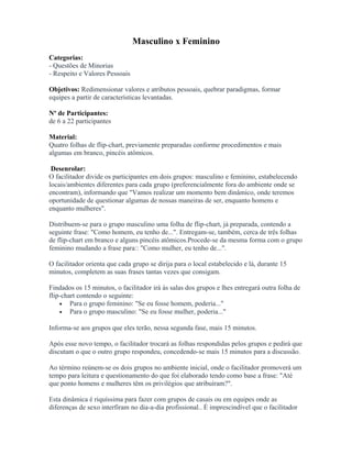 Masculino x Feminino
Categorias:
- Questões de Minorias
- Respeito e Valores Pessoais
Objetivos: Redimensionar valores e atributos pessoais, quebrar paradigmas, formar
equipes a partir de características levantadas.
Nº de Participantes:
de 6 a 22 participantes
Material:
Quatro folhas de flip-chart, previamente preparadas conforme procedimentos e mais
algumas em branco, pincéis atômicos.
Desenrolar:
O facilitador divide os participantes em dois grupos: masculino e feminino, estabelecendo
locais/ambientes diferentes para cada grupo (preferencialmente fora do ambiente onde se
encontram), informando que "Vamos realizar um momento bem dinâmico, onde teremos
oportunidade de questionar algumas de nossas maneiras de ser, enquanto homens e
enquanto mulheres".
Distribuem-se para o grupo masculino uma folha de flip-chart, já preparada, contendo a
seguinte frase: "Como homem, eu tenho de...". Entregam-se, também, cerca de três folhas
de flip-chart em branco e alguns pincéis atômicos.Procede-se da mesma forma com o grupo
feminino mudando a frase para:: "Como mulher, eu tenho de...".
O facilitador orienta que cada grupo se dirija para o local estabelecido e lá, durante 15
minutos, completem as suas frases tantas vezes que consigam.
Findados os 15 minutos, o facilitador irá às salas dos grupos e lhes entregará outra folha de
flip-chart contendo o seguinte:
• Para o grupo feminino: "Se eu fosse homem, poderia..."
• Para o grupo masculino: "Se eu fosse mulher, poderia..."
Informa-se aos grupos que eles terão, nessa segunda fase, mais 15 minutos.
Após esse novo tempo, o facilitador trocará as folhas respondidas pelos grupos e pedirá que
discutam o que o outro grupo respondeu, concedendo-se mais 15 minutos para a discussão.
Ao término reúnem-se os dois grupos no ambiente inicial, onde o facilitador promoverá um
tempo para leitura e questionamento do que foi elaborado tendo como base a frase: "Até
que ponto homens e mulheres têm os privilégios que atribuíram?".
Esta dinâmica é riquíssima para fazer com grupos de casais ou em equipes onde as
diferenças de sexo interfiram no dia-a-dia profissional.. É imprescindível que o facilitador
 