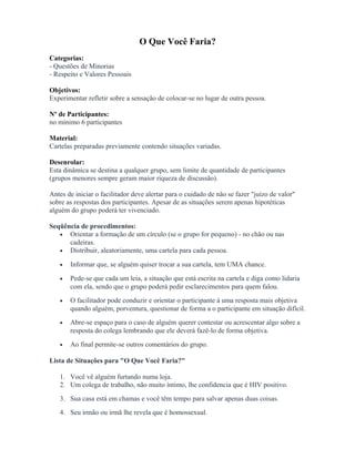 O Que Você Faria?
Categorias:
- Questões de Minorias
- Respeito e Valores Pessoais
Objetivos:
Experimentar refletir sobre a sensação de colocar-se no lugar de outra pessoa.
Nº de Participantes:
no mínimo 6 participantes
Material:
Cartelas preparadas previamente contendo situações variadas.
Desenrolar:
Esta dinâmica se destina a qualquer grupo, sem limite de quantidade de participantes
(grupos menores sempre geram maior riqueza de discussão).
Antes de iniciar o facilitador deve alertar para o cuidado de não se fazer "juízo de valor"
sobre as respostas dos participantes. Apesar de as situações serem apenas hipotéticas
alguém do grupo poderá ter vivenciado.
Seqüência de procedimentos:
• Orientar a formação de um círculo (se o grupo for pequeno) - no chão ou nas
cadeiras.
• Distribuir, aleatoriamente, uma cartela para cada pessoa.
• Informar que, se alguém quiser trocar a sua cartela, tem UMA chance.
• Pede-se que cada um leia, a situação que está escrita na cartela e diga como lidaria
com ela, sendo que o grupo poderá pedir esclarecimentos para quem falou.
• O facilitador pode conduzir e orientar o participante à uma resposta mais objetiva
quando alguém, porventura, questionar de forma a o participante em situação difícil.
• Abre-se espaço para o caso de alguém querer contestar ou acrescentar algo sobre a
resposta do colega lembrando que ele deverá fazê-lo de forma objetiva.
• Ao final permite-se outros comentários do grupo.
Lista de Situações para "O Que Você Faria?"
1. Você vê alguém furtando numa loja.
2. Um colega de trabalho, não muito íntimo, lhe confidencia que é HIV positivo.
3. Sua casa está em chamas e você têm tempo para salvar apenas duas coisas.
4. Seu irmão ou irmã lhe revela que é homossexual.
 