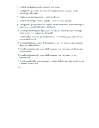 5. Você vê dois policiais dando uma surra num jovem.
6. Você percebe que o filho do seu vizinho, freqüentemente, sai para a escola
machucado e chorando.
7. Você suspeita que seu gerente é viciado em drogas.
8. Você vê um mendigo caído na calçada, e todas as pessoas ignoram.
9. Você percebe que alguém da sua empresa, da área financeira e de nível hierárquico
superior ao seu, aceitando suborno de alguém.
10. Um amigo lhe oferece um objeto, que você sabe que é muito caro, por um preço
muito baixo e você suspeita que é roubado.
11. Você é médico e suspeita que um paciente, na sua enfermaria, está tendo um caso
com uma enfermeira.
12. Um amigo lhe deve a metade do almoço (caro) que você pagou, há duas semanas.
Agora ele está evitando-o.
13. Sentado num restaurante, numa cidade estranha, você é abordado, sutilmente, por
uma prostituta.
14. Sentado num restaurante, numa cidade estranha, você é abordado por um
homossexual.
15. Você é acusado pelas autoridades de ter roubado dinheiro, mas sabe que é inocente
e não sabe como provar.
16. (...)
 