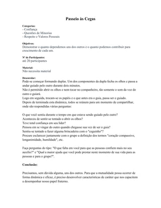 Passeio às Cegas
Categorias:
- Confiança
- Questões de Minorias
- Respeito e Valores Pessoais
Objetivos:
Demonstrar o quanto dependemos uns dos outros e o quanto podemos contribuir para
crescimento de cada um.
Nº de Participantes:
até 20 participantes
Material:
Não necessita material
Desenrolar:
Pode-se começar formando duplas. Um dos componentes da dupla fecha os olhos e passa a
andar guiado pelo outro durante dois minutos.
Não é permitido abrir os olhos e nem tocar no companheiro, tão somente o som da voz do
outro o guiará.
Logo em seguida, trocam-se os papéis e o que antes era o guia, passa ser o guiado.
Depois de terminada esta dinâmica, todos se reúnem para um momento de compartilhar,
onde são respondidas várias perguntas:
O que você sentiu durante o tempo em que estava sendo guiado pelo outro?
Aconteceu de sentir-se tentado a abrir os olhos?
Teve total confiança em seu líder?
Pensou em se vingar do outro quando chegasse sua vez de ser o guia?
Sentiu-se tentado a fazer alguma brincadeira com o "ceguinho"?
Procure esclarecer juntamente com o grupo a definição dos termos "coração compassivo,
longanimidade, humildade", etc.
Faça perguntas do tipo: "O que falta em você para que as pessoas confiem mais no seu
auxílio?" e "Qual a maior ajuda que você pode prestar neste momento de sua vida para as
pessoas e para o grupo?".
Conclusão:
Precisamos, sem dúvida alguma, uns dos outros. Para que a mutualidade possa ocorrer de
forma dinâmica e eficaz, é preciso desenvolver características de caráter que nos capacitem
a desempenhar nosso papel fraterno.
 