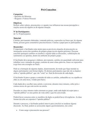 Pré-Conceitos
Categorias:
- Questões de Minorias
- Respeito e Valores Pessoais
Objetivos:
Refletir sobre valores, preconceitos e o quanto isso influencia nas nossas percepções e
reações acerca de alguém ou de alguma situação.
Nº de Participantes:
de 5 a 30 participantes
Material:
Cartelas, previamente elaboradas, contendo palavras, expressões ou frases que, de alguma
forma, possam gerar comentários preconceituosos. Canetas e papel para os participantes.
Desenrolar:
É importante o facilitador estar atento para as prováveis situações de preconceito ou
insinuações acerca dos membros do próprio grupo (ou de alguém próximo). Procurar
conciliar quaisquer conflitos ou insultos e esgotar todas as discussões, verbalizações de
sentimentos ou opiniões, dentro do ambiente do próprio grupo.
O facilitador deve pesquisar e elaborar, previamente, cartelas em quantidade suficiente para
trabalhar com o tamanho do grupo, contento de uma a duas palavras, frases ou expressões
(veja lista com exemplos ao final).
Pede-se a formação de algumas duplas, aleatoriamente, de modo que fique metade ou
alguns participantes sem formar duplas. Os demais participantes (que não são as duplas)
serão a "opinião pública", que vão "votar" ao final da discussão de cada dupla.
O facilitador lê para o grupo o conteúdo de todas as cartelas, embaralha-as e as espalha no
chão ou em uma mesa, viradas para baixo.
Cada dupla deve escolher uma cartela e conversar, durante cinco minutos, sobre prós e
contras acerca do que está escrito na cartela.
Passados os cinco minutos todos retornam ao grupo, onde cada dupla irá expor para a
"opinião pública" os seus pontos de vista sobre o que foi conversado.
Poderá haver consenso entre os membros da dupla ou poderá haver divergências. As duas
formas deverão ser expostas à "opinião pública".
Durante o processo, o facilitador poderá intervir para conciliar ou moderar alguma
discussão. Ao final, podem-se acrescentar alguns questionamentos, tais como:
• Como surge o preconceito nas pessoas?
 