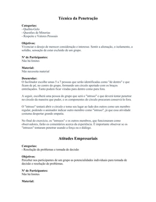 Técnica da Penetração
Categorias:
- Quebra-Gelo
- Questões de Minorias
- Respeito e Valores Pessoais
Objetivos:
Vivenciar o desejo de merecer consideração e interesse. Sentir a alienação, o isolamento, a
solidão, sensação de estar excluído de um grupo.
Nº de Participantes:
Não há limites
Material:
Não necessita material
Desenrolar:
O facilitador escolhe umas 5 a 7 pessoas que serão identificadas como "de dentro" e que
ficam de pé, no centro do grupo, formando um círculo apertado com os braços
entrelaçados. Tanto podem ficar viradas para dentro como para fora.
A seguir, escolherá uma pessoa do grupo que será o "intruso" e que deverá tentar penetrar
no círculo da maneira que puder, e os componentes do círculo procuram conservá-lo fora.
O "intruso" tentará abrir o círculo e toma seu lugar ao lado dos outros como um membro
regular, podendo o animador indicar outro membro como "intruso", já que essa atividade
costuma despertar grande empatia.
No final do exercício, os "intrusos" e os outros membros, que funcionaram como
observadores, farão os comentários acerca da experiência. É importante observar se os
"intrusos" tentaram penetrar usando a força ou o diálogo.
Atitudes Empresariais
Categorias:
- Resolução de problemas e tomada de decisão
Objetivos:
Perceber nos participantes de um grupo as potencialidades individuais para tomada de
decisão e resolução de problemas.
Nº de Participantes:
Não há limites
Material:
 