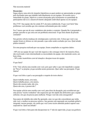Não necessita material
Desenrolar:
Segue abaixo uma série de situações hipotéticas as quais podem ser apresentadas ao grupo
pelo facilitador para que trabalhe individualmente ou em equipes. De acordo com a
maturidade do grupo, objetivos a serem alcançados pelo treinamento ou quantidade de
participantes dar-se-á o desenvolvimento adequado (individual apenas ou em equipe):
Dia 27/07. Sua equipe não fez ainda 20 % da meta estabelecida. O que você faria? Que
problemas você acredita que eles estariam enfrentando para não vender?
Faz 2 meses que um de seus vendedores não produz a contento. Quando lhe é perguntado o
porque, percebe-se que está com um problema emocional. O que faria diante da pressão
constante?
Seu gerente solicita mudança de estratégia para o próximo mês. Coloca que você e sua
equipe foram os últimos no mês passado e que estão sendo avaliados por isso. Qual atitude
prática tomaria?
Em uma pesquisa realizada por sua equipe, foram compilados os seguintes dados:
- 80% de sua equipe diz que você não negocia e não consegue intervir de maneira eficaz,
não resolvendo e nem intermediando as necessidades da equipe, não mantendo assim, um
bom clima.
- 50% estão insatisfeitos com tal situação e desejam trocar de equipe;
O que faria?
O Sr. Vale solicita uma reunião com você, pois quer saber o que está impedindo a equipe
do "Novo" se projetar, já que acredita nestes potenciais. Quer saber sua percepção. O que
falaria?
O que você diria e qual a sua percepção a respeito do texto abaixo:
Quem trabalha muito, erra mais,
Quem trabalha pouco, erra menos,
Quem não assume nada, não erra,
Quem não erra, é promovido.?
Sua equipe solicita uma reunião com você, para dizer da decepção, pois acreditavam que
uma pessoa "recém-vendedora" não esqueceria que tão rápido das deficientes que a equipe
enfrenta e do que ela precisa para melhorar. Porque você não está conseguindo?
Seus pares de trabalho não estão lhe apoiando, uma vez que não concordaram que tenha
sido você, o melhor no processo seletivo. Seu gerente está esperando um resultado global e
integrado, mesmo porque, ele confia que você como recém admitido poderá superar suas
expectativas. Qual sua atitude?
O que você diria e faria para não decepcionar no 1º mês de supervisão, já que sua gerência
 