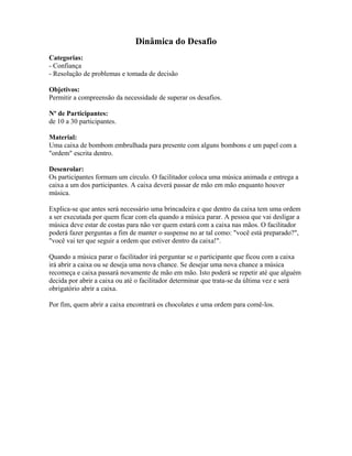 Dinâmica do Desafio
Categorias:
- Confiança
- Resolução de problemas e tomada de decisão
Objetivos:
Permitir a compreensão da necessidade de superar os desafios.
Nº de Participantes:
de 10 a 30 participantes.
Material:
Uma caixa de bombom embrulhada para presente com alguns bombons e um papel com a
"ordem" escrita dentro.
Desenrolar:
Os participantes formam um círculo. O facilitador coloca uma música animada e entrega a
caixa a um dos participantes. A caixa deverá passar de mão em mão enquanto houver
música.
Explica-se que antes será necessário uma brincadeira e que dentro da caixa tem uma ordem
a ser executada por quem ficar com ela quando a música parar. A pessoa que vai desligar a
música deve estar de costas para não ver quem estará com a caixa nas mãos. O facilitador
poderá fazer perguntas a fim de manter o suspense no ar tal como: "você está preparado?",
"você vai ter que seguir a ordem que estiver dentro da caixa!".
Quando a música parar o facilitador irá perguntar se o participante que ficou com a caixa
irá abrir a caixa ou se deseja uma nova chance. Se desejar uma nova chance a música
recomeça e caixa passará novamente de mão em mão. Isto poderá se repetir até que alguém
decida por abrir a caixa ou até o facilitador determinar que trata-se da última vez e será
obrigatório abrir a caixa.
Por fim, quem abrir a caixa encontrará os chocolates e uma ordem para comê-los.
 