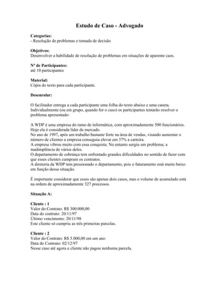 Estudo de Caso - Advogado
Categorias:
- Resolução de problemas e tomada de decisão
Objetivos:
Desenvolver a habilidade de resolução de problemas em situações de aparente caos.
Nº de Participantes:
até 10 participantes
Material:
Cópia do texto para cada participante.
Desenrolar:
O facilitador entrega a cada participante uma folha do texto abaixo e uma caneta.
Individualmente (ou em grupo, quando for o caso) os participantes tentarão resolver o
problema apresentado:
A WDP é uma empresa do ramo de informática, com aproximadamente 500 funcionários.
Hoje ela é considerada líder de mercado.
No ano de 1997, após um trabalho bastante forte na área de vendas, visando aumentar o
número de clientes a empresa conseguiu elevar em 37% a carteira.
A empresa vibrou muito com essa conquista. No entanto surgiu um problema; a
inadimplência de vários deles.
O departamento de cobrança tem enfrentado grandes dificuldades no sentido de fazer com
que esses clientes cumpram os contratos.
A diretoria da WDP tem pressionado o departamento, pois o faturamento está muito baixo
em função dessa situação.
É importante considerar que esses são apenas dois casos, mas o volume de acumulado está
na ordem de aproximadamente 327 processos.
Situação A:
Cliente : 1
Valor do Contrato: R$ 300.000,00
Data do contrato: 20/11/97
Último vencimento: 20/11/98
Este cliente só cumpriu as três primeiras parcelas.
Cliente : 2
Valor do Contrato: R$ 5.000,00 em um ano
Data do Contrato: 02/12/97
Nesse caso até agora o cliente não pagou nenhuma parcela.
 
