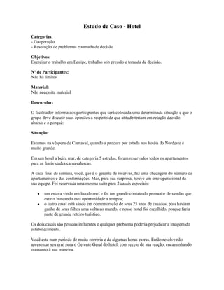 Estudo de Caso - Hotel
Categorias:
- Cooperação
- Resolução de problemas e tomada de decisão
Objetivos:
Exercitar o trabalho em Equipe, trabalho sob pressão e tomada de decisão.
Nº de Participantes:
Não há limites
Material:
Não necessita material
Desenrolar:
O facilitador informa aos participantes que será colocada uma determinada situação e que o
grupo deve discutir suas opiniões a respeito de que atitude teriam em relação decisão
abaixo e o porquê:
Situação:
Estamos na véspera de Carnaval, quando a procura por estada nos hotéis do Nordeste é
muito grande.
Em um hotel a beira mar, de categoria 5 estrelas, foram reservados todos os apartamentos
para as festividades carnavalescas.
A cada final de semana, você, que é o gerente de reservas, faz uma checagem do número de
apartamentos e das confirmações. Mas, para sua surpresa, houve um erro operacional da
sua equipe. Foi reservada uma mesma suíte para 2 casais especiais:
• um estava vindo em lua-de-mel e foi um grande contato do promotor de vendas que
estava buscando esta oportunidade a tempos;
• o outro casal está vindo em comemoração de seus 25 anos de casados, pois haviam
ganho de seus filhos uma volta ao mundo, e nosso hotel foi escolhido, porque fazia
parte de grande roteiro turístico.
Os dois casais são pessoas influentes e qualquer problema poderia prejudicar a imagem do
estabelecimento.
Você esta num período de muita correria e de algumas horas extras. Então resolve não
apresentar seu erro para o Gerente Geral do hotel, com receio de sua reação, encaminhando
o assunto à sua maneira.
 