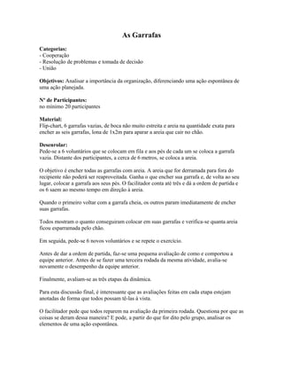 As Garrafas
Categorias:
- Cooperação
- Resolução de problemas e tomada de decisão
- União
Objetivos: Analisar a importância da organização, diferenciando uma ação espontânea de
uma ação planejada.
Nº de Participantes:
no mínimo 20 participantes
Material:
Flip-chart, 6 garrafas vazias, de boca não muito estreita e areia na quantidade exata para
encher as seis garrafas, lona de 1x2m para aparar a areia que cair no chão.
Desenrolar:
Pede-se a 6 voluntários que se colocam em fila e aos pés de cada um se coloca a garrafa
vazia. Distante dos participantes, a cerca de 6 metros, se coloca a areia.
O objetivo é encher todas as garrafas com areia. A areia que for derramada para fora do
recipiente não poderá ser reaproveitada. Ganha o que encher sua garrafa e, de volta ao seu
lugar, colocar a garrafa aos seus pés. O facilitador conta até três e dá a ordem de partida e
os 6 saem ao mesmo tempo em direção à areia.
Quando o primeiro voltar com a garrafa cheia, os outros param imediatamente de encher
suas garrafas.
Todos mostram o quanto conseguiram colocar em suas garrafas e verifica-se quanta areia
ficou esparramada pelo chão.
Em seguida, pede-se 6 novos voluntários e se repete o exercício.
Antes de dar a ordem de partida, faz-se uma pequena avaliação de como e comportou a
equipe anterior. Antes de se fazer uma terceira rodada da mesma atividade, avalia-se
novamente o desempenho da equipe anterior.
Finalmente, avaliam-se as três etapas da dinâmica.
Para esta discussão final, é interessante que as avaliações feitas em cada etapa estejam
anotadas de forma que todos possam tê-las à vista.
O facilitador pede que todos reparem na avaliação da primeira rodada. Questiona por que as
coisas se deram dessa maneira? E pode, a partir do que for dito pelo grupo, analisar os
elementos de uma ação espontânea.
 