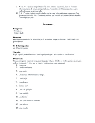 9. A Sra. "I" viúva de cinqüenta e nove anos. Exímia arquivista, mas de péssimo
relacionamento. É a mais antiga na firma. Tem sérios problemas cardíacos, em
razão não pode ser contrariada.
10. O Sr "J" passa o dia contando piadas, ou fazendo brincadeiras de mau gosto. Sua
única vantagem é a força física descomunal que possui, útil para trabalhos pesados.
É muito preguiçoso.
Romance
Categorias:
- Coletivos
- Criatividade
Objetivos:
Oferecer um momento de descontração e, ao mesmo tempo, trabalhar a criatividade dos
participantes.
Nº de Participantes:
até 15 participantes
Material:
Lápis e papel para cada um e a lista de perguntas para o coordenador da dinâmica.
Desenrolar:
Cada participante receberá um pedaço de papel e lápis. A todos se pedirá que escrevam, em
ordem, o seguinte (é bom que se escreva o número de cada pergunta):
1. Um nome
2. Um lugar distante
3. Uma idéia
4. Um espaço determinado de tempo
5. Um desejo
6. Um número
7. Sim ou não?
8. Uma cor qualquer
9. Uma medida
10. Um hábito
11. Uma certa soma de dinheiro
12. Uma atitude
13. Uma canção
 