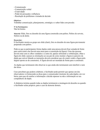 - Comunicação
- Comunicação verbal
- Criatividade
- Poder de persuasão e influência
- Resolução de problemas e tomada de decisão
Objetivos:
Trabalhar comunicação, planejamento, estratégia e o saber lidar com pressão.
Nº de Participantes:
Não há limites
Material: Slide, foto ou desenho de uma figura construída com palitos. Palitos de sorvete,
fósforo ou de dente.
Desenrolar:
O facilitador mostra ao grupo um slide (chart), foto ou desenho de uma figura previamente
preparada com palitos.
Pede-se que os participantes forme duplas onde uma pessoa deverá ficar sentada de frente
para outra (entre elas haverá uma mesa para a construção da figura). Uma das pessoas
deverá estar com os olhos vendados e a outra irá, apenas utilizando a verbalização, olhar a
figura do slide e passar as orientações ao seu par de como montar a figura (o parceiro da
dupla que estiver falando as instruções deverá considerar que ele estará vendo a figura pelo
ângulo oposto ao do construtor). A figura deverá ser montada de frente para o construtor.
As duplas que terminarem irão observar os que ainda não terminaram sem interferir e nem
dar dicas.
Caso percebam que podem colaborar, o facilitador pode permitir que apenas um dos
observadores vá fornecendo as dicas para o comunicador (instrutor de cada dupla), em voz
baixa, para que ele analise a informação e decida repassar ou não a informação ao seu
companheiro de dupla.
A dinâmica termina quando todas as duplas terminarem a montagem do desenho ou quando
o facilitador achar propício, para o caso de demorar demais.
 