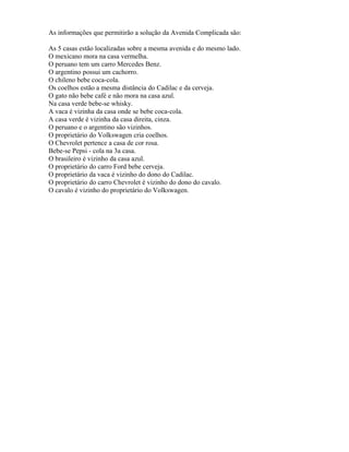 As informações que permitirão a solução da Avenida Complicada são:
As 5 casas estão localizadas sobre a mesma avenida e do mesmo lado.
O mexicano mora na casa vermelha.
O peruano tem um carro Mercedes Benz.
O argentino possui um cachorro.
O chileno bebe coca-cola.
Os coelhos estão a mesma distância do Cadilac e da cerveja.
O gato não bebe café e não mora na casa azul.
Na casa verde bebe-se whisky.
A vaca é vizinha da casa onde se bebe coca-cola.
A casa verde é vizinha da casa direita, cinza.
O peruano e o argentino são vizinhos.
O proprietário do Volkswagen cria coelhos.
O Chevrolet pertence a casa de cor rosa.
Bebe-se Pepsi - cola na 3a casa.
O brasileiro é vizinho da casa azul.
O proprietário do carro Ford bebe cerveja.
O proprietário da vaca é vizinho do dono do Cadilac.
O proprietário do carro Chevrolet é vizinho do dono do cavalo.
O cavalo é vizinho do proprietário do Volkswagen.
 