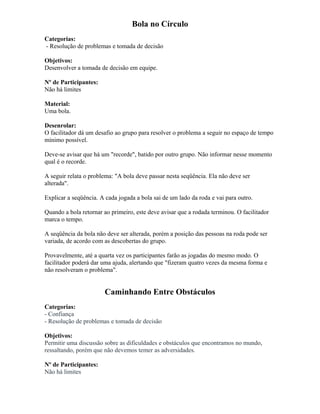 Bola no Círculo
Categorias:
- Resolução de problemas e tomada de decisão
Objetivos:
Desenvolver a tomada de decisão em equipe.
Nº de Participantes:
Não há limites
Material:
Uma bola.
Desenrolar:
O facilitador dá um desafio ao grupo para resolver o problema a seguir no espaço de tempo
mínimo possível.
Deve-se avisar que há um "recorde", batido por outro grupo. Não informar nesse momento
qual é o recorde.
A seguir relata o problema: "A bola deve passar nesta seqüência. Ela não deve ser
alterada".
Explicar a seqüência. A cada jogada a bola sai de um lado da roda e vai para outro.
Quando a bola retornar ao primeiro, este deve avisar que a rodada terminou. O facilitador
marca o tempo.
A seqüência da bola não deve ser alterada, porém a posição das pessoas na roda pode ser
variada, de acordo com as descobertas do grupo.
Provavelmente, até a quarta vez os participantes farão as jogadas do mesmo modo. O
facilitador poderá dar uma ajuda, alertando que "fizeram quatro vezes da mesma forma e
não resolveram o problema".
Caminhando Entre Obstáculos
Categorias:
- Confiança
- Resolução de problemas e tomada de decisão
Objetivos:
Permitir uma discussão sobre as dificuldades e obstáculos que encontramos no mundo,
ressaltando, porém que não devemos temer as adversidades.
Nº de Participantes:
Não há limites
 