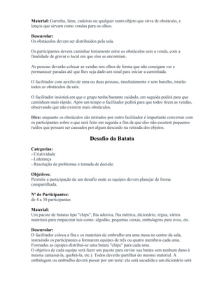 Material: Garrafas, latas, cadeiras ou qualquer outro objeto que sirva de obstáculo, e
lenços que sirvam como vendas para os olhos.
Desenrolar:
Os obstáculos devem ser distribuídos pela sala.
Os participantes devem caminhar lentamente entre os obstáculos sem a venda, com a
finalidade de gravar o local em que eles se encontram.
As pessoas deverão colocar as vendas nos olhos de forma que não consigam ver e
permanecer paradas até que lhes seja dado um sinal para iniciar a caminhada.
O facilitador com auxilio de uma ou duas pessoas, imediatamente e sem barulho, tirarão
todos os obstáculos da sala.
O facilitador insistirá em que o grupo tenha bastante cuidado, em seguida pedirá para que
caminhem mais rápido. Após um tempo o facilitador pedirá para que todos tirem as vendas,
observando que não existem mais obstáculos.
Dica: enquanto os obstáculos são retirados por outro facilitador é importante conversar com
os participantes sobre o que será feito em seguida a fim de que eles não escutem pequenos
ruídos que possam ser causados por algum descuido na retirada dos objetos.
Desafio da Batata
Categorias:
- Criatividade
- Liderança
- Resolução de problemas e tomada de decisão
Objetivos:
Permitir a participação de um desafio onde as equipes devem planejar de forma
compartilhada.
Nº de Participantes:
de 4 a 30 participantes
Material:
Um pacote de batatas tipo "chips", fita adesiva, fita métrica, dicionário, régua, vários
materiais para empacotar tais como: algodão, pequenas caixas, embalagens para ovos, etc.
Desenrolar:
O facilitador coloca a fita e os materiais de embrulho em uma mesa no centro da sala,
instruindo os participantes a formarem equipes de três ou quatro membros cada uma.
Formadas as equipes distribui-se uma batata "chips" para cada uma.
O objetivo de cada equipe será fazer um pacote para enviar sua batata sem nenhum dano à
mesma (amassá-la, quebrá-la, etc.). Todos deverão partilhar do mesmo material. A
embalagem ou embrulho deverá passar por um teste: ela será sacudida e um dicionário será
 