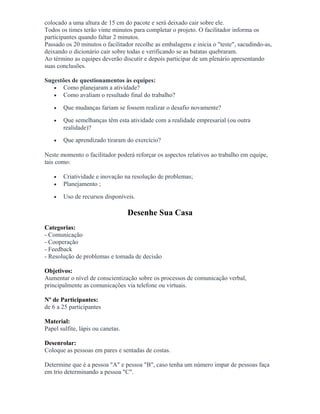 colocado a uma altura de 15 cm do pacote e será deixado cair sobre ele.
Todos os times terão vinte minutos para completar o projeto. O facilitador informa os
participantes quando faltar 2 minutos.
Passado os 20 minutos o facilitador recolhe as embalagens e inicia o "teste", sacudindo-as,
deixando o dicionário cair sobre todas e verificando se as batatas quebraram.
Ao término as equipes deverão discutir e depois participar de um plenário apresentando
suas conclusões.
Sugestões de questionamentos às equipes:
• Como planejaram a atividade?
• Como avaliam o resultado final do trabalho?
• Que mudanças fariam se fossem realizar o desafio novamente?
• Que semelhanças têm esta atividade com a realidade empresarial (ou outra
realidade)?
• Que aprendizado tiraram do exercício?
Neste momento o facilitador poderá reforçar os aspectos relativos ao trabalho em equipe,
tais como:
• Criatividade e inovação na resolução de problemas;
• Planejamento ;
• Uso de recursos disponíveis.
Desenhe Sua Casa
Categorias:
- Comunicação
- Cooperação
- Feedback
- Resolução de problemas e tomada de decisão
Objetivos:
Aumentar o nível de conscientização sobre os processos de comunicação verbal,
principalmente as comunicações via telefone ou virtuais.
Nº de Participantes:
de 6 a 25 participantes
Material:
Papel sulfite, lápis ou canetas.
Desenrolar:
Coloque as pessoas em pares e sentadas de costas.
Determine que é a pessoa "A" e pessoa "B", caso tenha um número impar de pessoas faça
em trio determinando a pessoa "C".
 
