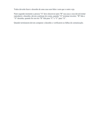 Todos deverão fazer o desenho de uma casa sem falar e sem que o outro veja.
Num segundo momento a pessoa "A" deve descrever para "B" sua casa e esse deverá tentar
reproduzir o desenho, devem continuar de costas, quando "A" terminar inverter: "B" fala e
"A" desenha, quando for em trio "B" fala para "C" e "C" para "A" .
Quando terminarem devem comparar o desenho e verificarem as falhas de comunicação.
 