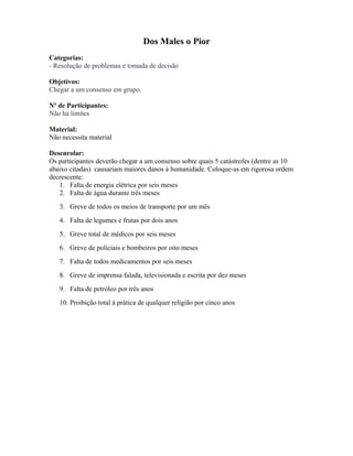 Dos Males o Pior
Categorias:
- Resolução de problemas e tomada de decisão
Objetivos:
Chegar a um consenso em grupo.
Nº de Participantes:
Não há limites
Material:
Não necessita material
Desenrolar:
Os participantes deverão chegar a um consenso sobre quais 5 catástrofes (dentre as 10
abaixo citadas) causariam maiores danos à humanidade. Coloque-as em rigorosa ordem
decrescente:
1. Falta de energia elétrica por seis meses
2. Falta de água durante três meses
3. Greve de todos os meios de transporte por um mês
4. Falta de legumes e frutas por dois anos
5. Greve total de médicos por seis meses
6. Greve de policiais e bombeiros por oito meses
7. Falta de todos medicamentos por seis meses
8. Greve de imprensa falada, televisionada e escrita por dez meses
9. Falta de petróleo por três anos
10. Proibição total à prática de qualquer religião por cinco anos
 
