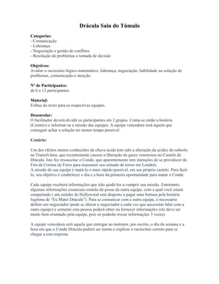 Drácula Saiu do Túmulo
Categorias:
- Comunicação
- Liderança
- Negociação e gestão de conflitos
- Resolução de problemas e tomada de decisão
Objetivos:
Avaliar o raciocínio lógico-matemático, liderança, negociação, habilidade na solução de
problemas, comunicação e atenção.
Nº de Participantes:
de 6 a 12 participantes
Material:
Folhas do texto para as respectivas equipes.
Desenrolar:
O facilitador deverá dividir os participantes em 2 grupos. Conta-se então a história
(Cenário) e informar-se a missão das equipes. A equipe vencedora será aquela que
conseguir achar a solução no menor tempo possível.
Cenário:
Um dos efeitos menos conhecidos da chuva ácida tem sido a alteração da acidez do subsolo
na Transilvânia, que recentemente causou a liberação de gases venenosos no Castelo de
Drácula. Isto fez ressuscitar o Conde, que aparentemente tem intenções de se prevalecer do
Fim da Cortina de Ferro para reassumir seu reinado de terror em Londres.
A missão de sua equipe é matá-lo o mais rápido possível, em seu próprio castelo. Para fazê-
lo, seu objetivo é estabelecer o dia e a hora da primeira oportunidade para matar o Conde.
Cada equipe receberá informações que irão ajudá-los a cumprir sua missão. Entretanto,
algumas informações essenciais estarão de posse da outra equipe, com a qual você estará
competindo ( um estúdio de Hollywood está disposto a pagar uma fortuna pela história
legítima de “Eu Matei Drácula”). Para se comunicar com a outra equipe, é necessário
definir um negociador (pode se alterar o negociador a cada vez que necessitar falar com a
outra equipe) e somente esta pessoa poderá obter ou fornecer informações (ele deve ser
muito bem orientado pela equipe, pois só poderão trocar informações 3 vezes).
A equipe vencedora será aquela que entregar ao instrutor, por escrito, o dia da semana e a
hora em que o Conde Drácula poderá ser morto e explicar o raciocínio correto para se
chegar a esta resposta.
 