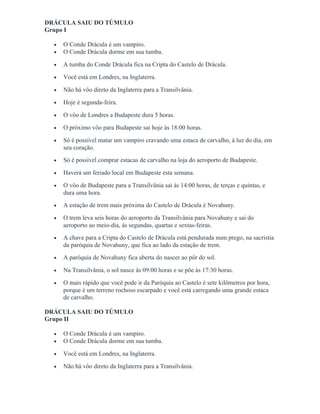 DRÁCULA SAIU DO TÚMULO
Grupo I
• O Conde Drácula é um vampiro.
• O Conde Drácula dorme em sua tumba.
• A tumba do Conde Drácula fica na Cripta do Castelo de Drácula.
• Você está em Londres, na Inglaterra.
• Não há vôo direto da Inglaterra para a Transilvânia.
• Hoje é segunda-feira.
• O vôo de Londres a Budapeste dura 5 horas.
• O próximo vôo para Budapeste sai hoje às 18:00 horas.
• Só é possível matar um vampiro cravando uma estaca de carvalho, à luz do dia, em
seu coração.
• Só é possível comprar estacas de carvalho na loja do aeroporto de Budapeste.
• Haverá um feriado local em Budapeste esta semana.
• O vôo de Budapeste para a Transilvânia sai às 14:00 horas, de terças e quintas, e
dura uma hora.
• A estação de trem mais próxima do Castelo de Drácula é Novahuny.
• O trem leva seis horas do aeroporto da Transilvânia para Novahuny e sai do
aeroporto ao meio-dia, ás segundas, quartas e sextas-feiras.
• A chave para a Cripta do Castelo de Drácula está pendurada num prego, na sacristia
da paróquia de Novahuny, que fica ao lado da estação de trem.
• A paróquia de Novahuny fica aberta do nascer ao pôr do sol.
• Na Transilvânia, o sol nasce às 09:00 horas e se põe às 17:30 horas.
• O mais rápido que você pode ir da Paróquia ao Castelo é sete kilômetros por hora,
porque é um terreno rochoso escarpado e você está carregando uma grande estaca
de carvalho.
DRÁCULA SAIU DO TÚMULO
Grupo II
• O Conde Drácula é um vampiro.
• O Conde Drácula dorme em sua tumba.
• Você está em Londres, na Inglaterra.
• Não há vôo direto da Inglaterra para a Transilvânia.
 