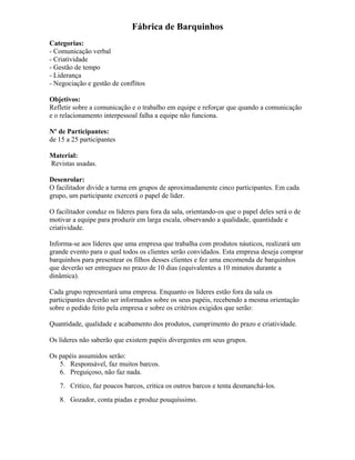 Fábrica de Barquinhos
Categorias:
- Comunicação verbal
- Criatividade
- Gestão de tempo
- Liderança
- Negociação e gestão de conflitos
Objetivos:
Refletir sobre a comunicação e o trabalho em equipe e reforçar que quando a comunicação
e o relacionamento interpessoal falha a equipe não funciona.
Nº de Participantes:
de 15 a 25 participantes
Material:
Revistas usadas.
Desenrolar:
O facilitador divide a turma em grupos de aproximadamente cinco participantes. Em cada
grupo, um participante exercerá o papel de líder.
O facilitador conduz os líderes para fora da sala, orientando-os que o papel deles será o de
motivar a equipe para produzir em larga escala, observando a qualidade, quantidade e
criatividade.
Informa-se aos líderes que uma empresa que trabalha com produtos náuticos, realizará um
grande evento para o qual todos os clientes serão convidados. Esta empresa deseja comprar
barquinhos para presentear os filhos desses clientes e fez uma encomenda de barquinhos
que deverão ser entregues no prazo de 10 dias (equivalentes a 10 minutos durante a
dinâmica).
Cada grupo representará uma empresa. Enquanto os líderes estão fora da sala os
participantes deverão ser informados sobre os seus papéis, recebendo a mesma orientação
sobre o pedido feito pela empresa e sobre os critérios exigidos que serão:
Quantidade, qualidade e acabamento dos produtos, cumprimento do prazo e criatividade.
Os líderes não saberão que existem papéis divergentes em seus grupos.
Os papéis assumidos serão:
5. Responsável, faz muitos barcos.
6. Preguiçoso, não faz nada.
7. Critico, faz poucos barcos, critica os outros barcos e tenta desmanchá-los.
8. Gozador, conta piadas e produz pouquíssimo.
 
