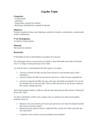 Espelho Triplo
Categorias:
- Comunicação
- Liderança
- Negociação e gestão de conflitos
- Resolução de problemas e tomada de decisão
Objetivos:
Permitir introduzir temas como liderança, acúmulo de tarefas, centralização, comunicação
verbal e indiferença.
Nº de Participantes:
no mínimo 4 participantes
Material:
Não necessita material
Desenrolar:
O facilitador divide os participantes em grupos de 4 pessoas.
Em cada grupo coloca-se uma pessoa em frente a outra formando uma roda em formato
cruz (+) e elege-se uma pessoa que será o líder.
Ao sinal de início os participantes deverão seguir as as regras:
• a pessoa na frente do líder tem que fazer mesmos os movimentos para o líder
imitando-o;
• a pessoa à direta do líder tem que puxar conversa e o líder tem que respondê-las;
• a pessoa à esquerda do líder tem que sentir que está tendo sua atenção. Se isto não
for atendido ela se retira da roda. Cabe ao líder não deixá-la sair de jeito nenhum e
dar a maior atenção possível.
Após algum tempo muda-se o líder na roda até que todos passem pelo mesmo "transtorno"
de ser este "líder".
Ao final o facilitador verifica com o grupo como se sentiram em cada um dos papéis,
podendo observar:
• Quantas vezes nós mesmos já tivemos que passar por este tipo de situação fazendo
mil coisas ao mesmo tempo?
• Quantas pessoas querem exercer o papel de líder, porém sem saber a pressão que
isto representa?
• E quantas vezes ouvimos as nossas próprias necessidades?
 