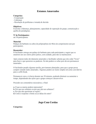 Estamos Amarrados
Categorias:
- Cooperação
- Liderança
- Resolução de problemas e tomada de decisão
Objetivos:
Exercitar a liderança, planejamento, capacidade de superação do grupo, comunicação e
quebra de paradigmas.
Nº de Participantes:
até 30 participantes
Material:
Pedaços de barbante ou cabos de polipropileno de 40cm de comprimento (um por
participante).
Desenrolar:
O facilitador entrega um pedaço de barbante para cada participante e sugere que se
amarrem uns aos outros pelos pulsos, com cuidado, para não se machucarem.
Após estarem todos devidamente amarrados o facilitador salienta que eles estão "livres"
para fazer o que quiserem ou puderem. Só não podem se soltar pois devem permanecer
amarrados..
O facilitador propõe algumas tarefas, previamente planejadas, para que o grupo possa
cumprir estando todos amarrados. Algumas podem ser muito simples tal como convidá-los
para o coffe-break.
Permanecer com a vivência durante uns 30 minutos, podendo diminuir ou aumentar o
tempo, dependendo das ações que o grupo começar a desenvolver.
Proceder aos comentários necessários, o final:
a. O que as marras podem representar?
b. Por que nos soltamos ou por que não nos soltamos?
c. Por que não questionar as regras?
d. Como é respeitar o limite ou as idéias do outro?
Jogo Com Cordas
Categorias:
 