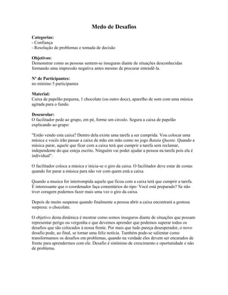 Medo de Desafios
Categorias:
- Confiança
- Resolução de problemas e tomada de decisão
Objetivos:
Demonstrar como as pessoas sentem-se inseguras diante de situações desconhecidas
formando uma impressão negativa antes mesmo de procurar entendê-la.
Nº de Participantes:
no mínimo 5 participantes
Material:
Caixa de papelão pequena, 1 chocolate (ou outro doce), aparelho de som com uma música
agitada para o fundo.
Desenrolar:
O facilitador pede ao grupo, em pé, forme um circulo. Segura a caixa de papelão
explicando ao grupo:
"Estão vendo esta caixa? Dentro dela existe uma tarefa a ser cumprida. Vou colocar uma
música e vocês irão passar a caixa de mão em mão como no jogo Batata Quente. Quando a
música parar, aquele que ficar com a caixa terá que cumprir a tarefa sem reclamar,
independente do que esteja escrito. Ninguém vai poder ajudar a pessoa na tarefa pois ela é
individual".
O facilitador coloca a música e inicia-se o giro da caixa. O facilitador deve estar de costas
quando for parar a música para não ver com quem está a caixa.
Quando a musica for interrompida aquele que ficou com a caixa terá que cumprir a tarefa.
É interessante que o coordenador faça comentários do tipo: Você está preparado? Se não
tiver coragem podemos fazer mais uma vez o giro da caixa.
Depois de muito suspense quando finalmente a pessoa abrir a caixa encontrará a gostosa
surpresa: o chocolate.
O objetivo desta dinâmica é mostrar como somos inseguros diante de situações que possam
representar perigo ou vergonha e que devemos aprender que podemos superar todos os
desafios que são colocados à nossa frente. Por mais que tudo pareça desesperador, o novo
desafio pode, ao final, se tornar uma feliz notícia. Também pode-se salientar como
transformamos os desafios em problemas, quando na verdade eles devem ser encarados de
frente para aprendermos com ele. Desafio é sinônimo de crescimento e oportunidade e não
de problema.
 