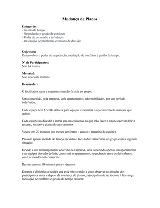 Mudança de Planos
Categorias:
- Gestão de tempo
- Negociação e gestão de conflitos
- Poder de persuasão e influência
- Resolução de problemas e tomada de decisão
Objetivos:
Desenvolver o poder de negociação, mediação de conflitos e gestão de tempo.
Nº de Participantes:
Não há limites
Material:
Não necessita material
Desenrolar:
O facilitador narra a seguinte situação fictícia ao grupo:
Será concedido, pela empresa, dois apartamentos, não mobiliados, por um período
indefinido.
Cada equipe tem $ 5.000 dólares para equipar e mobiliar o apartamento da maneira que
quiser.
Cada equipe irá discutir e entrar em um consenso do que irão fazer e estabelecer um breve
resumo, inclusive planta do apartamento.
Vocês tem 20 minutos (ou menos conforme o caso e o tamanho da equipe).
Passado apenas metade do tempo previsto o facilitador intercederá no grupo com a seguinte
situação:
Devido a um remanejamento ocorrido na Empresa, será concedido apenas um apartamento
e as equipes deverão definir, como será o apartamento, negociando entre os dois planos,
confeccionados anteriormente.
Restam apenas 10 minutos para o término.
Durante a dinâmica a equipe que está ministrando-a deve observar as atitudes dos
participantes antes e depois da mudança de planos, principalmente no tocante à liderança,
mediação de conflitos e gestão do tempo restante.
 
