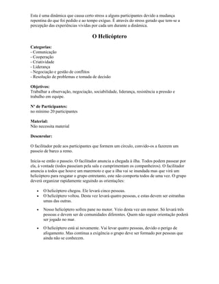 Esta é uma dinâmica que causa certo stress a alguns participantes devido a mudança
repentina do que foi pedido e ao tempo exíguo. É através do stress gerado que tem-se a
percepção das experiências vividas por cada um durante a dinâmica.
O Helicóptero
Categorias:
- Comunicação
- Cooperação
- Criatividade
- Liderança
- Negociação e gestão de conflitos
- Resolução de problemas e tomada de decisão
Objetivos:
Trabalhar a observação, negociação, sociabilidade, liderança, resistência a pressão e
trabalho em equipe.
Nº de Participantes:
no mínimo 20 participantes
Material:
Não necessita material
Desenrolar:
O facilitador pede aos participantes que formem um círculo, convido-os a fazerem um
passeio de barco a remo.
Inicia-se então o passeio. O facilitador anuncia a chegada à ilha. Todos podem passear por
ela, à vontade (todos passeiam pela sala e cumprimentam os companheiros). O facilitador
anuncia a todos que houve um maremoto e que a ilha vai se inundada mas que virá um
helicóptero para resgatar o grupo entretanto, este não comporta todos de uma vez. O grupo
deverá organizar rapidamente seguindo as orientações:
• O helicóptero chegou. Ele levará cinco pessoas.
• O helicóptero voltou. Desta vez levará quatro pessoas, e estas devem ser estranhas
umas das outras.
• Nosso helicóptero sofreu pane no motor. Veio desta vez um menor. Só levará três
pessoas e devem ser de comunidades diferentes. Quem não seguir orientação poderá
ser jogado no mar.
• O helicóptero está aí novamente. Vai levar quatro pessoas, devido o perigo de
afogamento. Mas continua a exigência o grupo deve ser formado por pessoas que
ainda não se conhecem.
 
