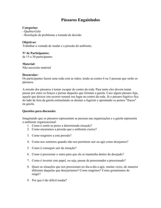 Pássaros Engaiolados
Categorias:
- Quebra-Gelo
- Resolução de problemas e tomada de decisão
Objetivos:
Trabalhar a vontade de mudar e a pressão do ambiente.
Nº de Participantes:
de 15 a 30 participantes
Material:
Não necessita material
Desenrolar:
Os participantes fazem uma roda com as mãos, tendo ao centro 4 ou 5 pessoas que serão os
pássaros.
A missão dos pássaros é tentar escapar do centro da roda. Para tanto eles devem tentar
passar por entre os braços e pernas daqueles que formam a gaiola. Caso algum pássaro fuja,
aquele que deixou isto ocorrer tomará seu lugar no centro da roda. Já o pássaro fugitivo fica
do lado de fora da gaiola estimulando os demais a fugirem e apontando os pontos "fracos"
na gaiola.
Questões para discussão:
Imaginando que os pássaros representam as pessoas nas organizações e a gaiola representa
o ambiente organizacional:
1. Como é sentir-se preso a determinada situação?
2. Como encaramos a pressão que o ambiente exerce?
3. Como reagimos a esta pressão?
4. Como nos sentimos quando não nos permitem sair ou agir como desejamos?
5. Como é conseguir sair da situação?
6. Como é pressionar o outro para que ele se mantenha dentro do desejado?
7. Como é inverter este papel, ou seja, passar de pressionador a pressionado?
8. Quais as situações que nos pressionam no dia-a-dia a agir, muitas vezes, de maneira
diferente daquelas que desejaríamos? Como reagimos? Como gostaríamos de
reagir?
9. Por que é tão difícil mudar?
 