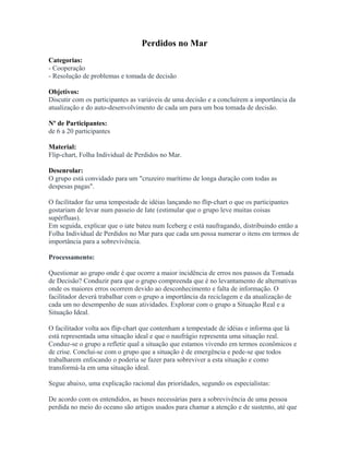 Perdidos no Mar
Categorias:
- Cooperação
- Resolução de problemas e tomada de decisão
Objetivos:
Discutir com os participantes as variáveis de uma decisão e a concluírem a importância da
atualização e do auto-desenvolvimento de cada um para um boa tomada de decisão.
Nº de Participantes:
de 6 a 20 participantes
Material:
Flip-chart, Folha Individual de Perdidos no Mar.
Desenrolar:
O grupo está convidado para um "cruzeiro marítimo de longa duração com todas as
despesas pagas".
O facilitador faz uma tempestade de idéias lançando no flip-chart o que os participantes
gostariam de levar num passeio de Iate (estimular que o grupo leve muitas coisas
supérfluas).
Em seguida, explicar que o iate bateu num Iceberg e está naufragando, distribuindo então a
Folha Individual de Perdidos no Mar para que cada um possa numerar o itens em termos de
importância para a sobrevivência.
Processamento:
Questionar ao grupo onde é que ocorre a maior incidência de erros nos passos da Tomada
de Decisão? Conduzir para que o grupo compreenda que é no levantamento de alternativas
onde os maiores erros ocorrem devido ao desconhecimento e falta de informação. O
facilitador deverá trabalhar com o grupo a importância da reciclagem e da atualização de
cada um no desempenho de suas atividades. Explorar com o grupo a Situação Real e a
Situação Ideal.
O facilitador volta aos flip-chart que contenham a tempestade de idéias e informa que lá
está representada uma situação ideal e que o naufrágio representa uma situação real.
Conduz-se o grupo a refletir qual a situação que estamos vivendo em termos econômicos e
de crise. Conclui-se com o grupo que a situação é de emergência e pede-se que todos
trabalharem enfocando o poderia se fazer para sobreviver a esta situação e como
transformá-la em uma situação ideal.
Segue abaixo, uma explicação racional das prioridades, segundo os especialistas:
De acordo com os entendidos, as bases necessárias para a sobrevivência de uma pessoa
perdida no meio do oceano são artigos usados para chamar a atenção e de sustento, até que
 