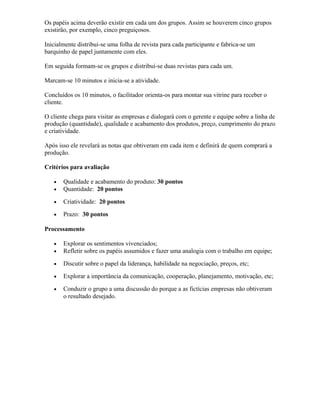 Os papéis acima deverão existir em cada um dos grupos. Assim se houverem cinco grupos
existirão, por exemplo, cinco preguiçosos.
Inicialmente distribui-se uma folha de revista para cada participante e fabrica-se um
barquinho de papel juntamente com eles.
Em seguida formam-se os grupos e distribuí-se duas revistas para cada um.
Marcam-se 10 minutos e inicia-se a atividade.
Concluídos os 10 minutos, o facilitador orienta-os para montar sua vitrine para receber o
cliente.
O cliente chega para visitar as empresas e dialogará com o gerente e equipe sobre a linha de
produção (quantidade), qualidade e acabamento dos produtos, preço, cumprimento do prazo
e criatividade.
Após isso ele revelará as notas que obtiveram em cada item e definirá de quem comprará a
produção.
Critérios para avaliação
• Qualidade e acabamento do produto: 30 pontos
• Quantidade: 20 pontos
• Criatividade: 20 pontos
• Prazo: 30 pontos
Processamento
• Explorar os sentimentos vivenciados;
• Refletir sobre os papéis assumidos e fazer uma analogia com o trabalho em equipe;
• Discutir sobre o papel da liderança, habilidade na negociação, preços, etc;
• Explorar a importância da comunicação, cooperação, planejamento, motivação, etc;
• Conduzir o grupo a uma discussão do porque a as fictícias empresas não obtiveram
o resultado desejado.
 