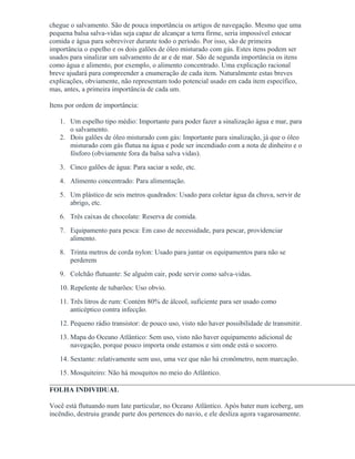 chegue o salvamento. São de pouca importância os artigos de navegação. Mesmo que uma
pequena balsa salva-vidas seja capaz de alcançar a terra firme, seria impossível estocar
comida e água para sobreviver durante todo o período. Por isso, são de primeira
importância o espelho e os dois galões de óleo misturado com gás. Estes itens podem ser
usados para sinalizar um salvamento de ar e de mar. São de segunda importância os itens
como água e alimento, por exemplo, o alimento concentrado. Uma explicação racional
breve ajudará para compreender a enumeração de cada item. Naturalmente estas breves
explicações, obviamente, não representam todo potencial usado em cada item específico,
mas, antes, a primeira importância de cada um.
Itens por ordem de importância:
1. Um espelho tipo médio: Importante para poder fazer a sinalização água e mar, para
o salvamento.
2. Dois galões de óleo misturado com gás: Importante para sinalização, já que o óleo
misturado com gás flutua na água e pode ser incendiado com a nota de dinheiro e o
fósforo (obviamente fora da balsa salva vidas).
3. Cinco galões de água: Para saciar a sede, etc.
4. Alimento concentrado: Para alimentação.
5. Um plástico de seis metros quadrados: Usado para coletar água da chuva, servir de
abrigo, etc.
6. Três caixas de chocolate: Reserva de comida.
7. Equipamento para pesca: Em caso de necessidade, para pescar, providenciar
alimento.
8. Trinta metros de corda nylon: Usado para juntar os equipamentos para não se
perderem
9. Colchão flutuante: Se alguém cair, pode servir como salva-vidas.
10. Repelente de tubarões: Uso obvio.
11. Três litros de rum: Contém 80% de álcool, suficiente para ser usado como
anticéptico contra infecção.
12. Pequeno rádio transistor: de pouco uso, visto não haver possibilidade de transmitir.
13. Mapa do Oceano Atlântico: Sem uso, visto não haver equipamento adicional de
navegação, porque pouco importa onde estamos e sim onde está o socorro.
14. Sextante: relativamente sem uso, uma vez que não há cronômetro, nem marcação.
15. Mosquiteiro: Não há mosquitos no meio do Atlântico.
FOLHA INDIVIDUAL
Você está flutuando num Iate particular, no Oceano Atlântico. Após bater num iceberg, um
incêndio, destruiu grande parte dos pertences do navio, e ele desliza agora vagarosamente.
 