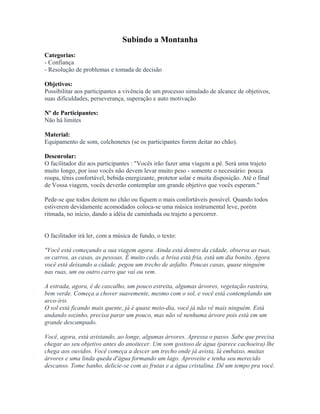 Subindo a Montanha
Categorias:
- Confiança
- Resolução de problemas e tomada de decisão
Objetivos:
Possibilitar aos participantes a vivência de um processo simulado de alcance de objetivos,
suas dificuldades, perseverança, superação e auto motivação
Nº de Participantes:
Não há limites
Material:
Equipamento de som, colchonetes (se os participantes forem deitar no chão).
Desenrolar:
O facilitador diz aos participantes : "Vocês irão fazer uma viagem a pé. Será uma trajeto
muito longo, por isso vocês não devem levar muito peso - somente o necessário: pouca
roupa, tênis confortável, bebida energizante, protetor solar e muita disposição. Até o final
de Vossa viagem, vocês deverão contemplar um grande objetivo que vocês esperam."
Pede-se que todos deitem no chão ou fiquem o mais confortáveis possível. Quando todos
estiverem devidamente acomodados coloca-se uma música instrumental leve, porém
ritmada, no início, dando a idéia de caminhada ou trajeto a percorrer.
O facilitador irá ler, com a música de fundo, o texto:
"Você está começando a sua viagem agora. Ainda está dentro da cidade, observa as ruas,
os carros, as casas, as pessoas. É muito cedo, a brisa está fria, está um dia bonito. Agora
você está deixando a cidade, pegou um trecho de asfalto. Poucas casas, quase ninguém
nas ruas, um ou outro carro que vai ou vem.
A estrada, agora, é de cascalho, um pouco estreita, algumas árvores, vegetação rasteira,
bem verde. Começa a chover suavemente, mesmo com o sol, e você está contemplando um
arco-íris.
O sol está ficando mais quente, já é quase meio-dia, você já não vê mais ninguém. Está
andando sozinho, precisa parar um pouco, mas não vê nenhuma árvore pois está em um
grande descampado.
Você, agora, está avistando, ao longe, algumas árvores. Apressa o passo. Sabe que precisa
chegar ao seu objetivo antes do anoitecer. Um som gostoso de água (parece cachoeira) lhe
chega aos ouvidos. Você começa a descer um trecho onde já avista, lá embaixo, muitas
árvores e uma linda queda d'água formando um lago. Aproveite e tenha seu merecido
descanso. Tome banho, delicie-se com as frutas e a água cristalina. Dê um tempo pra você.
 