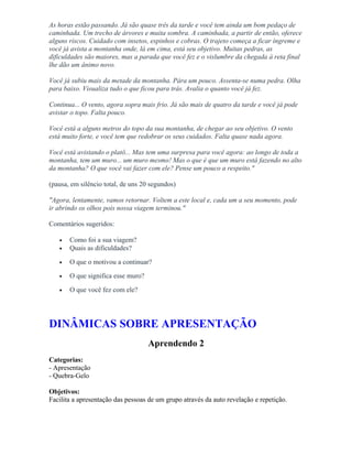 As horas estão passando. Já são quase três da tarde e você tem ainda um bom pedaço de
caminhada. Um trecho de árvores e muita sombra. A caminhada, a partir de então, oferece
alguns riscos. Cuidado com insetos, espinhos e cobras. O trajeto começa a ficar íngreme e
você já avista a montanha onde, lá em cima, está seu objetivo. Muitas pedras, as
dificuldades são maiores, mas a parada que você fez e o vislumbre da chegada à reta final
lhe dão um ânimo novo.
Você já subiu mais da metade da montanha. Pára um pouco. Assenta-se numa pedra. Olha
para baixo. Visualiza tudo o que ficou para trás. Avalia o quanto você já fez.
Continua... O vento, agora sopra mais frio. Já são mais de quatro da tarde e você já pode
avistar o topo. Falta pouco.
Você está a alguns metros do topo da sua montanha, de chegar ao seu objetivo. O vento
está muito forte, e você tem que redobrar os seus cuidados. Falta quase nada agora.
Você está avistando o platô... Mas tem uma surpresa para você agora: ao longo de toda a
montanha, tem um muro... um muro mesmo! Mas o que é que um muro está fazendo no alto
da montanha? O que você vai fazer com ele? Pense um pouco a respeito."
(pausa, em silêncio total, de uns 20 segundos)
"Agora, lentamente, vamos retornar. Voltem a este local e, cada um a seu momento, pode
ir abrindo os olhos pois nossa viagem terminou."
Comentários sugeridos:
• Como foi a sua viagem?
• Quais as dificuldades?
• O que o motivou a continuar?
• O que significa esse muro?
• O que você fez com ele?
DINÂMICAS SOBRE APRESENTAÇÃO
Aprendendo 2
Categorias:
- Apresentação
- Quebra-Gelo
Objetivos:
Facilita a apresentação das pessoas de um grupo através da auto revelação e repetição.
 