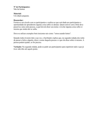 Nº de Participantes:
Não há limites
Material:
Um objeto pequeno.
Desenrolar:
Forma-se um círculo com os participantes e explica-se que será dada aos participantes a
oportunidade de aprenderem alguma coisa sobre os demais. Quem estiver com a bola deve
passá-la a uma outra pessoa, a qual deverá dizer seu nome e revelar alguma coisa sobre si
mesma que ainda não se saiba.
Deve-se utilizar exemplos bem inocentes tais como: "estou usando lentes".
Quando todos tiverem tido a sua vez, o facilitador explica que, na segunda rodada eles terão
de passar a bola a alguém, dizer o nome daquela pessoa e o que ela disse sobre si mesma. A
pessoa poderá ajudar, se for preciso.
Variação: Na segunda rodada, pode-se pedir aos participantes para repetirem tudo o que já
tiver sido dito até aquele ponto.
 