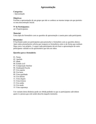 Apresentação
Categorias:
- Apresentação
Objetivos:
Facilitar a apresentação de um grupo que não se conhece ao mesmo tempo em que permite-
se uma descontração inicial.
Nº de Participantes:
até 10 participantes
Material:
Uma cópia do formulário com as questões de apresentação e caneta para cada participante.
Desenrolar:
O facilitador pede aos participantes para preencher o formulário com as questões abaixo.
Após todos preencherem solicita que troquem os formulários entre si de forma que nenhum
fique com o seu próprio. A seguir cada participante deverá fazer a apresentação do outro
participante valendo-se do questionário que tem em mãos.
Questões para o formulário:
01. Nome
02. Apelido
03. Idade
04. Estado civil
05. Composição familiar
06. Graduação/Escola
07. Um esporte
08. Um lazer
09. Uma qualidade
10. Um defeito
11. Uma alegria
12. Uma tristeza
13. Um sonho
14. Um medo
15. Uma esperança
Um variante desta dinâmica pode ser obtida pedindo-se que os participantes adivinhem
quem é a pessoa que está sendo descrita naquele momento.
 