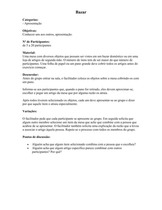 Bazar
Categorias:
- Apresentação
Objetivos:
Conhecer uns aos outros, apresentação.
Nº de Participantes:
de 5 a 20 participantes
Material:
Uma mesa com diversos objetos que possam ser vistos em um bazar doméstico ou em uma
loja de artigos de segunda mão. O número de itens tem de ser maior do que número de
participantes. Uma folha de papel ou um pano grande deve cobrir todos os artigos antes do
exercício começar.
Desenrolar:
Antes do grupo entrar na sala, o facilitador coloca os objetos sobre a mesa cobrindo-os com
um pano.
Informa-se aos participantes que, quando o pano for retirado, eles devem aproximar-se,
escolher e pegar um artigo da mesa que por alguma razão os atraia.
Após todos tiverem selecionado os objetos, cada um deve apresentar-se ao grupo e dizer
por que aquele item o atraiu especialmente.
Variações:
O facilitador pede que cada participante se apresente ao grupo. Em seguida solicita que
algum outro membro selecione um item da mesa que ache que combine com a pessoa que
acabou de se apresentar. O facilitador também solicita uma explicação da razão que a levou
a associar o artigo àquela pessoa. Repete-se o processo com todos os membros do grupo.
Pontos de discussão:
• Alguém acha que algum item selecionado combina com a pessoa que o escolheu?
• Alguém acha que algum artigo específico parece combinar com outros
participantes? Por quê?
 