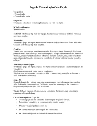 Jogo da Comunicação Com Escala
Categorias:
- Comunicação
- Comunicação verbal
Objetivos:
Vivenciar a situação de comunicação em uma via e em via dupla.
Nº de Participantes:
Não há limites
Material: 4 folhas de flip chart por equipe, 4 conjuntos de varetas de madeira, palitos de
sorvete ou similar.
Desenrolar:
Divide-se o grupo em duplas. O facilitador dispõe as duplas sentadas de costas para outra.
Colocam-se folhas de flip chart no chão.
Cenário:
"Somos uma empresa que trabalha com vendas de quebra-cabeça. Uma dupla de clientes
perdeu a matriz e um deles liga para nossa empresa. A dupla de vendedores está no local da
chamada, um dos vendedores atende o telefone e orienta o cliente, mas, como o telefone
apresenta um defeito, só o cliente ouve o vendedor. O cliente vai tentar montar o quebra-
cabeças."
Distribuição das Equipes:
Divide-se o grupo em duplas. Metade das duplas simulará clientes e a outra metade será de
vendedores.
Os clientes sentam-se de costas para os vendedores.
Distribuem-se o conjunto de varetas (com 30 a 35 no máximo) para todas as duplas e a
folha de flip chart (tabuleiro).
Etapa 01:
Os vendedores terão 1 minuto para criar uma montagem com todos as varetas, usando a
folha de flip chart como tabuleiro. Os clientes aguardam a montagem. Os vendedores
elegem um representante para falar ao telefone.
O papel do líder: repassar informações que permitam a dupla reproduzir a montagem
executada pelos vendedores.
Cartaz com regras da Etapa 01:
• Todas as peças devem ser usadas na montagem do quebra-cabeça;
• Somente os vendedores se comunicam com o outro grupo;
• O outro vendedor pode assessorá-lo;
• Os clientes não vêem a montagem dos vendedores;
• Os clientes não podem se comunicar com os vendedores.
 