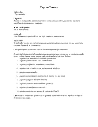 Caça ao Tesouro
Categorias:
- Apresentação
Objetivos:
Ajudar os participantes a memorizarem os nomes uns dos outros, desinibir e facilitar a
identificação entre pessoas parecidas.
Nº de Participantes:
até 20 participantes
Material:
Uma folha com o questionário e um lápis ou caneta para cada um.
Desenrolar:
O facilitador explica aos participantes que agora se inicia um momento em que todos terão
a grande chance de se conhecerem.
Cada participante recebe uma lista de descrições (abaixo) e uma caneta.
A partir da lista de descrições, cada um deve encontrar uma pessoa que se encaixe em cada
item e pedir a ela que assine o nome na frente (ou abaixo) do item da lista.
1. Alguém com a mesma cor de olhos que os seus
2. Alguém que viva numa casa sem fumantes
3. Alguém que já tenha morado em outra cidade
4. Alguém cujo primeiro nome tenha mais de seis letras
5. Alguém que use óculos
6. Alguém que esteja com a camiseta da mesma cor que a sua
7. Alguém que goste de verde-abacate
8. Alguém que tenha a mesma idade que você
9. Alguém que esteja de meias azuis
10. Alguém que tenha um animal de estimação (Qual?)
Obs: Pode-se aumentar a quantidade de questões ou reformular estas, depende do tipo ou
do tamanho do grupo.
 