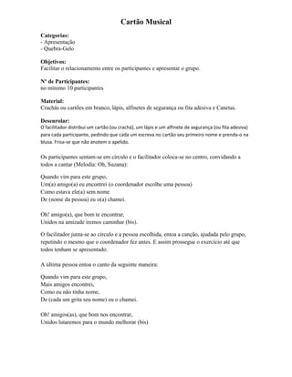 Cartão Musical
Categorias:
- Apresentação
- Quebra-Gelo
Objetivos:
Facilitar o relacionamento entre os participantes e apresentar o grupo.
Nº de Participantes:
no mínimo 10 participantes
Material:
Crachás ou cartões em branco, lápis, alfinetes de segurança ou fita adesiva e Canetas.
Desenrolar:
O facilitador distribui um cartão (ou crachá), um lápis e um alfinete de segurança (ou fita adesiva)
para cada participante, pedindo que cada um escreva no cartão seu primeiro nome e prenda-o na
blusa. Frisa-se que não anotem o apelido.
Os participantes sentam-se em círculo e o facilitador coloca-se no centro, convidando a
todos a cantar (Melodia: Oh, Suzana):
Quando vim para este grupo,
Um(a) amigo(a) eu encontrei (o coordenador escolhe uma pessoa)
Como estava ele(a) sem nome
De (nome da pessoa) eu o(a) chamei.
Oh! amigo(a), que bom te encontrar,
Unidos na amizade iremos caminhar (bis).
O facilitador junta-se ao círculo e a pessoa escolhida, entoa a canção, ajudada pelo grupo,
repetindo o mesmo que o coordenador fez antes. E assim prossegue o exercício até que
todos tenham se apresentado.
A última pessoa entoa o canto da seguinte maneira:
Quando vim para este grupo,
Mais amigos encontrei,
Como eu não tinha nome,
De (cada um grita seu nome) eu o chamei.
Oh! amigos(as), que bom nos encontrar,
Unidos lutaremos para o mundo melhorar (bis)
 