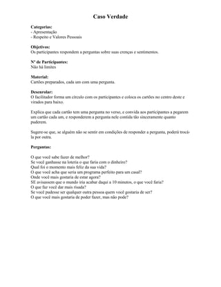 Caso Verdade
Categorias:
- Apresentação
- Respeito e Valores Pessoais
Objetivos:
Os participantes respondem a perguntas sobre suas crenças e sentimentos.
Nº de Participantes:
Não há limites
Material:
Cartões preparados, cada um com uma pergunta.
Desenrolar:
O facilitador forma um círculo com os participantes e coloca os cartões no centro deste e
virados para baixo.
Explica que cada cartão tem uma pergunta no verso, e convida aos participantes a pegarem
um cartão cada um, e responderem a pergunta nele contida tão sinceramente quanto
puderem.
Sugere-se que, se alguém não se sentir em condições de responder a pergunta, poderá trocá-
la por outra.
Perguntas:
O que você sabe fazer de melhor?
Se você ganhasse na loteria o que faria com o dinheiro?
Qual foi o momento mais feliz da sua vida?
O que você acha que seria um programa perfeito para um casal?
Onde você mais gostaria de estar agora?
SE avisassem que o mundo iria acabar daqui a 10 minutos, o que você faria?
O que faz você dar mais risada?
Se você pudesse ser qualquer outra pessoa quem você gostaria de ser?
O que você mais gostaria de poder fazer, mas não pode?
 