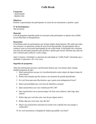 Coffe Break
Categorias:
- Apresentação
- Quebra-Gelo
Objetivos:
Permitir a apresentação dos participantes no início de um treinamento e quebrar o gelo.
Nº de Participantes:
Não há limites
Material:
Lista de perguntas sugeridas (pode ser uma para cada participante ou apenas uma exibida
em um flip-chart ou transparência).
Desenrolar:
O facilitador pede aos participantes que formem duplas aleatoriamente. Diz então que todos
vão começar a se apresentar, porém de uma forma descontraída. Os participantes irão se
conhecer como se estivessem participando de um coffee break. O facilitador deve informar
uma lista das principais perguntas para facilitar o quebra gelo inicial. Informar que cada um
terá 2 minutos para conhecer o outro colega.
Após 2 minutos o facilitador se aproxima de cada dupla no "coffee break" solicitando que o
candidato A apresente o B e vice versa.
Sugestões de perguntas:
Além das informações pessoais e profissionais básicas que você deseja saber coloque
também perguntas do tipo:
1. Qual característica sua que só é reconhecida pelos outros depois de algum tempo de
convivência?
2. Relate uma situação que lhe remeta a um momento de grande aprendizado,
3. Se você fosse para uma ilha deserta o que e quem seria indispensável levar?
4. Qual a personalidade que você mais de identifica e porque?
5. Qual característica sua você venderia por R$ 1,00?
6. Que característica sua as pessoas daqui vão ficar sem conhecer/ saber logo após
saírem?
7. Relate algo que você não curte, mas faz por algum motivo.
8. Relate algo que você curte, mas não faz?
9. Qual é sua característica marcante de acordo com a opinião dos seus amigos e
conhecidos?
10. Se você encontrasse a Lâmpada de Aladin que pedido você faria?
 