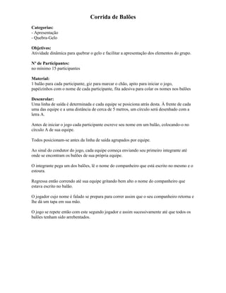Corrida de Balões
Categorias:
- Apresentação
- Quebra-Gelo
Objetivos:
Atividade dinâmica para quebrar o gelo e facilitar a apresentação dos elementos do grupo.
Nº de Participantes:
no mínimo 15 participantes
Material:
1 balão para cada participante, giz para marcar o chão, apito para iniciar o jogo,
papéizinhos com o nome de cada participante, fita adesiva para colar os nomes nos balões
Desenrolar:
Uma linha de saída é determinada e cada equipe se posiciona atrás desta. À frente de cada
uma das equipe e a uma distância de cerca de 5 metros, um círculo será desenhado com a
letra A.
Antes de iniciar o jogo cada participante escreve seu nome em um balão, colocando-o no
círculo A de sua equipe.
Todos posicionam-se antes da linha de saída agrupados por equipe.
Ao sinal do condutor do jogo, cada equipe começa enviando seu primeiro integrante até
onde se encontram os balões de sua própria equipe.
O integrante pega um dos balões, lê o nome do companheiro que está escrito no mesmo e o
estoura.
Regressa então correndo até sua equipe gritando bem alto o nome do companheiro que
estava escrito no balão.
O jogador cujo nome é falado se prepara para correr assim que o seu companheiro retorna e
lhe dá um tapa em sua mão.
O jogo se repete então com este segundo jogador e assim sucessivamente até que todos os
balões tenham sido arrebentados.
 