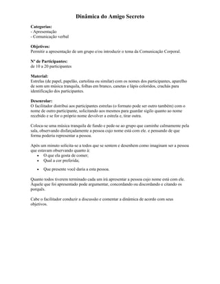 Dinâmica do Amigo Secreto
Categorias:
- Apresentação
- Comunicação verbal
Objetivos:
Permitir a apresentação de um grupo e/ou introduzir o tema da Comunicação Corporal.
Nº de Participantes:
de 10 a 20 participantes
Material:
Estrelas (de papel, papelão, cartolina ou similar) com os nomes dos participantes, aparelho
de som um música tranquila, folhas em branco, canetas e lápis coloridos, crachás para
identificação dos participantes.
Desenrolar:
O facilitador distribui aos participantes estrelas (o formato pode ser outro também) com o
nome de outro participante, solicitando aos mesmos para guardar sigilo quanto ao nome
recebido e se for o próprio nome devolver a estrela e, tirar outra.
Coloca-se uma música tranquila de fundo e pede-se ao grupo que caminhe calmamente pela
sala, observando disfarçadamente a pessoa cujo nome está com ele. e pensando de que
forma poderia representar a pessoa.
Após um minuto solicita-se a todos que se sentem e desenhem como imaginam ser a pessoa
que estavam observando quanto à:
• O que ela gosta de comer;
• Qual a cor preferida;
• Que presente você daria a esta pessoa.
Quanto todos tiverem terminado cada um irá apresentar a pessoa cujo nome está com ele.
Àquele que foi apresentado pode argumentar, concordando ou discordando e citando os
porquês.
Cabe o facilitador conduzir a discussão e comentar a dinâmica de acordo com seus
objetivos.
 