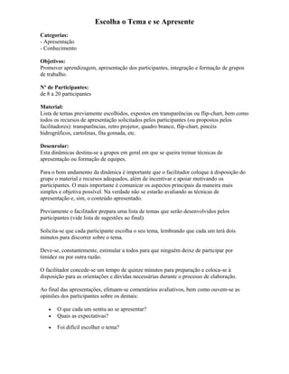 Escolha o Tema e se Apresente
Categorias:
- Apresentação
- Conhecimento
Objetivos:
Promover aprendizagem, apresentação dos participantes, integração e formação de grupos
de trabalho.
Nº de Participantes:
de 8 a 20 participantes
Material:
Lista de temas previamente escolhidos, expostos em transparências ou flip-chart, bem como
todos os recursos de apresentação solicitados pelos participantes (ou propostos pelos
facilitadores): transparências, retro projetor, quadro branco, flip-chart, pincéis
hidrográficos, cartolinas, fita gomada, etc.
Desenrolar:
Esta dinâmicas destina-se a grupos em geral em que se queira treinar técnicas de
apresentação ou formação de equipes.
Para o bom andamento da dinâmica é importante que o facilitador coloque à disposição do
grupo o material e recursos adequados, além de incentivar e apoiar motivando os
participantes. O mais importante é comunicar os aspectos principais da maneira mais
simples e objetiva possível. Na verdade não se estarão avaliando as técnicas de
apresentação e, sim, o conteúdo apresentado.
Previamente o facilitador prepara uma lista de temas que serão desenvolvidos pelos
participantes (vide lista de sugestões ao final).
Solicita-se que cada participante escolha o seu tema, lembrando que cada um terá dois
minutos para discorrer sobre o tema.
Deve-se, constantemente, estimular a todos para que ninguém deixe de participar por
timidez ou por outra razão.
O facilitador concede-se um tempo de quinze minutos para preparação e coloca-se à
disposição para as orientações e dúvidas necessárias durante o processo de elaboração.
Ao final das apresentações, efetuam-se comentários avaliativos, bem como ouvem-se as
opiniões dos participantes sobre os demais:
• O que cada um sentiu ao se apresentar?
• Quais as expectativas?
• Foi difícil escolher o tema?
 