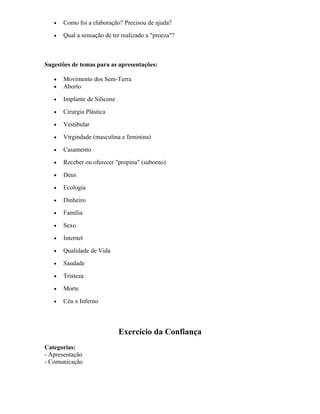 • Como foi a elaboração? Precisou de ajuda?
• Qual a sensação de ter realizado a "proeza"?
Sugestões de temas para as apresentações:
• Movimento dos Sem-Terra
• Aborto
• Implante de Silicone
• Cirurgia Plástica
• Vestibular
• Virgindade (masculina e feminina)
• Casamento
• Receber ou oferecer "propina" (suborno)
• Deus
• Ecologia
• Dinheiro
• Família
• Sexo
• Internet
• Qualidade de Vida
• Saudade
• Tristeza
• Morte
• Céu x Inferno
Exercício da Confiança
Categorias:
- Apresentação
- Comunicação
 