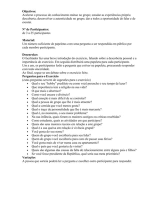 Objetivos:
Acelerar o processo de conhecimento mútuo no grupo; estudar as experiências própria
descoberta; desenvolver a autenticidade no grupo; dar a todos a oportunidade de falar e de
escutar.
Nº de Participantes:
de 3 a 25 participantes
Material:
Um número suficiente de papeletas com uma pergunta a ser respondida em público por
cada membro participante.
Desenrolar:
O facilitador faz uma breve introdução do exercício, falando sobre a descoberta pessoal e a
importância do exercício. Em seguida distribuirá uma papeleta para cada participante.
Um a um, os participantes lerão a pergunta que estiver na papeleta, procurando responder
com toda sinceridade.
Ao final, segue-se um debate sobre o exercício feito.
Perguntas para o Exercício
(estas perguntas servem de sugestões para o exercício)
• Qual o seu “hobby” predileto ou como você preenche o seu tempo de lazer?
• Que importância tem a religião na sua vida?
• O que mais o aborrece?
• Como você encara o divórcio?
• Qual emoção é mais difícil de se controlar?
• Qual a pessoa do grupo que lhe é mais atraente?
• Qual a comida que você menos gosta?
• Qual o traço de personalidade que lhe é mais marcante?
• Qual é, no momento, o seu maior problema?
• Na sua infância, quais foram os maiores castigos ou críticas recebidas?
• Como estudante, quais as atividades em que participou?
• Quais são seus maiores receios em relação a este grupo?
• Qual é a sua queixa em relação à vivência grupal?
• Você gosta do seu nome?
• Quem do grupo você escolheria para seu líder?
• Quem do grupo você escolheria para com ele passar suas férias?
• Você gosta mais de viver numa casa ou apartamento?
• Qual o país que você gostaria de visitar?
• Quais são algumas das causas da falta de relacionamento entre alguns pais e filhos?
• Se você fosse presidente da República, qual seria sua meta prioritária?
Variações
A pessoa que sorteia poderá ler a pergunta e escolher outro participante para responder.
 