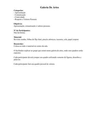 Galeria De Artes
Categorias:
- Apresentação
- Comunicação
- Criatividade
- Respeito e Valores Pessoais
Objetivos:
Apresentação, comunicação e valores pessoais.
Nº de Participantes:
Não há limites
Material:
Revistas usadas, folhas de flip chart, pincéis atômicos, tesouras, cola, papel crepom
Desenrolar:
Coloca-se todo o material no centro da sala.
O facilitador explicar ao grupo que estará numa galeria de artes, onde seus quadros serão
expostos.
Cada participante deverá compor seu quadro utilizando somente de figuras, desenhos e
palavras.
Cada participante fará seu quadro pessoal de valores.
 